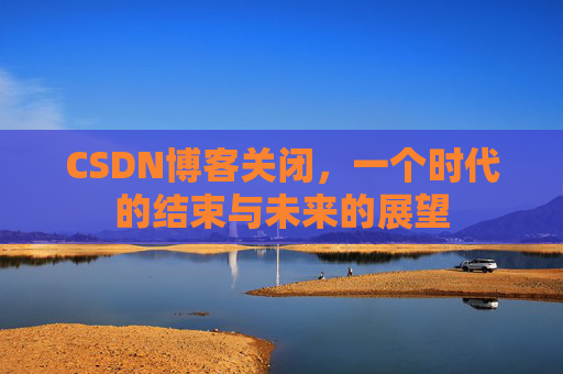CSDN博客关闭，一个时代的结束与未来的展望